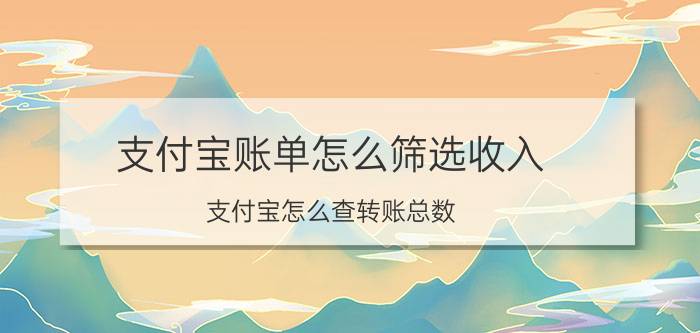 支付宝账单怎么筛选收入 支付宝怎么查转账总数？